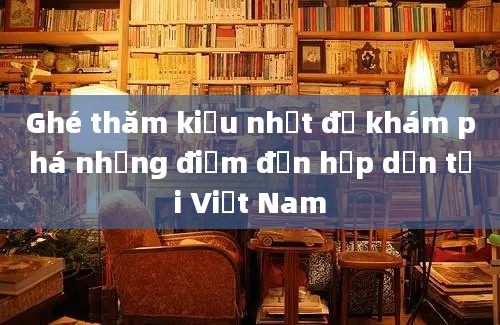 Ghé thăm kiểu nhất để khám phá những điểm đến hấp dẫn tại Việt Nam