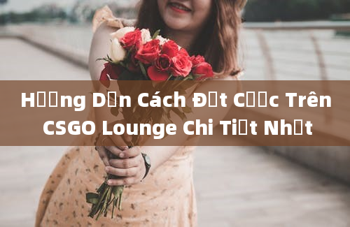 Hướng Dẫn Cách Đặt Cược Trên CSGO Lounge Chi Tiết Nhất