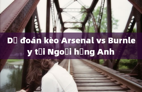 Dự đoán kèo Arsenal vs Burnley tại Ngoại hạng Anh