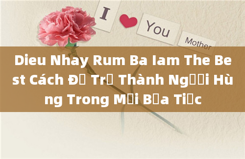 Dieu Nhay Rum Ba Iam The Best Cách Để Trở Thành Người Hùng Trong Mọi Bữa Tiệc