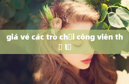 giá vé các trò chơi công viên thủ lệ