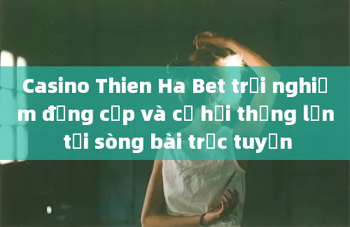 Casino Thien Ha Bet trải nghiệm đẳng cấp và cơ hội thắng lớn tại sòng bài trực tuyến