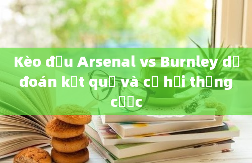 Kèo đấu Arsenal vs Burnley dự đoán kết quả và cơ hội thắng cược