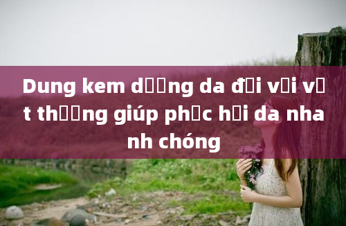 Dung kem dưỡng da đối với vết thương giúp phục hồi da nhanh chóng