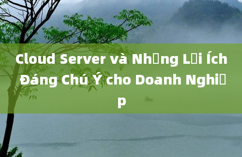 Cloud Server và Những Lợi Ích Đáng Chú Ý cho Doanh Nghiệp