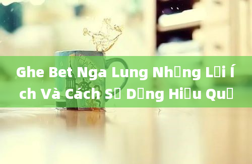 Ghe Bet Nga Lung Những Lợi Ích Và Cách Sử Dụng Hiệu Quả