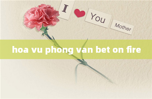 hoa vu phong van bet on fire