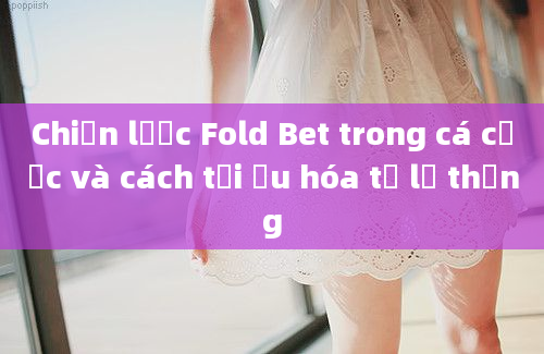 Chiến lược Fold Bet trong cá cược và cách tối ưu hóa tỷ lệ thắng