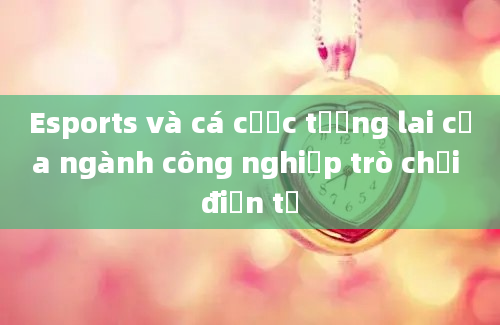 Esports và cá cược tương lai của ngành công nghiệp trò chơi điện tử