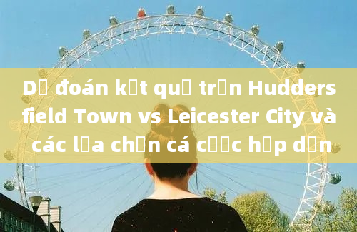 Dự đoán kết quả trận Huddersfield Town vs Leicester City và các lựa chọn cá cược hấp dẫn