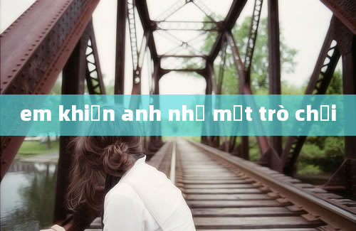 em khiến anh như một trò chơi