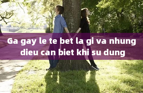 Ga gay le te bet la gi va nhung dieu can biet khi su dung