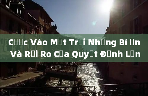 Cược Vào Mặt Trời Những Bí Ẩn Và Rủi Ro Của Quyết Định Lớn