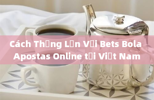 Cách Thắng Lớn Với Bets Bola Apostas Online tại Việt Nam