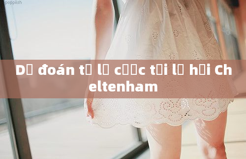 Dự đoán tỷ lệ cược tại lễ hội Cheltenham