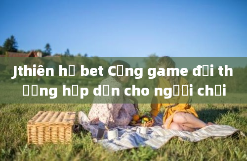 Jthiên hạ bet Cổng game đổi thưởng hấp dẫn cho người chơi