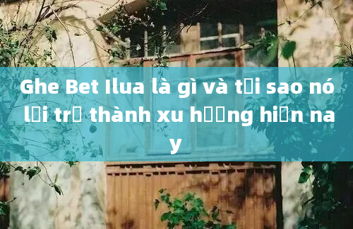 Ghe Bet Ilua là gì và tại sao nó lại trở thành xu hướng hiện nay