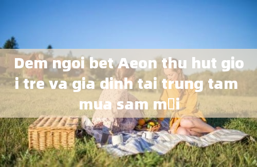 Dem ngoi bet Aeon thu hut gioi tre va gia dinh tai trung tam mua sam mới