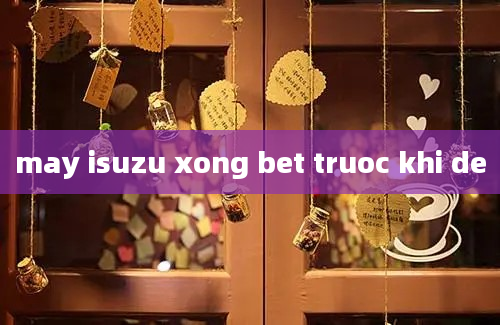 may isuzu xong bet truoc khi de