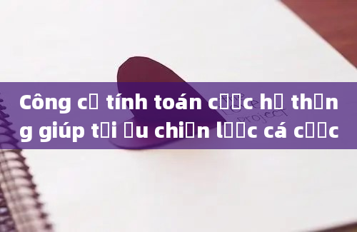 Công cụ tính toán cược hệ thống giúp tối ưu chiến lược cá cược