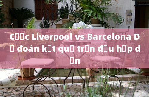 Cược Liverpool vs Barcelona Dự đoán kết quả trận đấu hấp dẫn