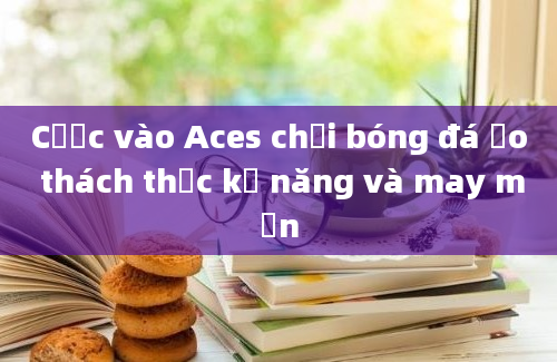 Cược vào Aces chơi bóng đá ảo thách thức kỹ năng và may mắn