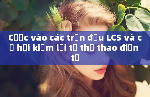 Cược vào các trận đấu LCS và cơ hội kiếm lời từ thể thao điện tử