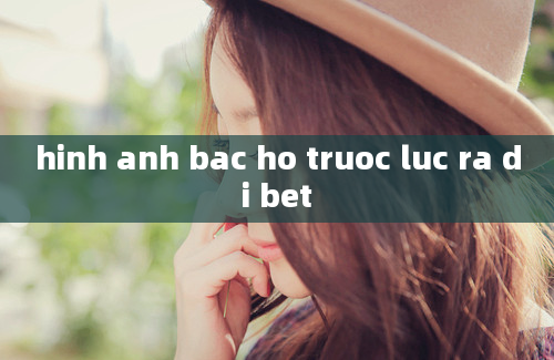 hinh anh bac ho truoc luc ra di bet