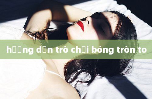 hướng dẫn trò chơi bóng tròn to