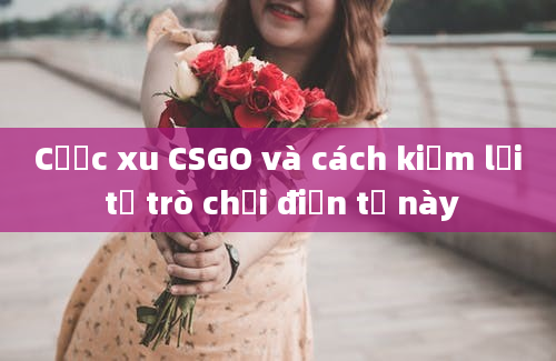 Cược xu CSGO và cách kiếm lời từ trò chơi điện tử này