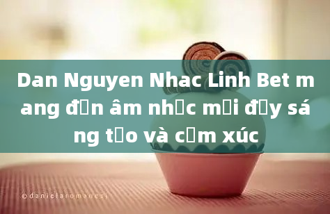 Dan Nguyen Nhac Linh Bet mang đến âm nhạc mới đầy sáng tạo và cảm xúc