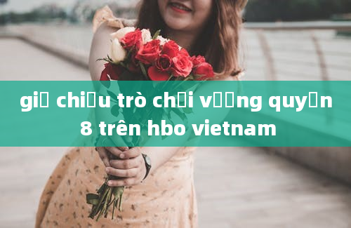 giờ chiếu trò chơi vương quyền 8 trên hbo vietnam