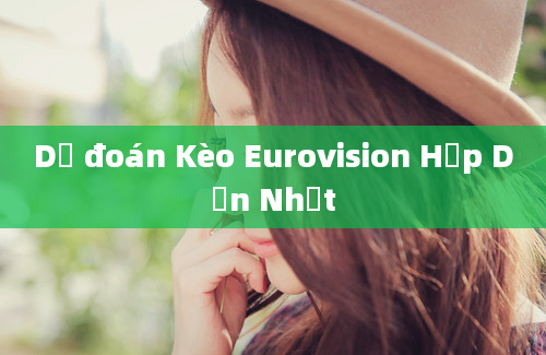 Dự đoán Kèo Eurovision Hấp Dẫn Nhất