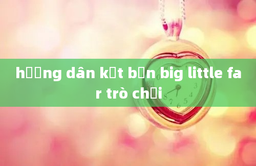 hướng dân kết bạn big little far trò chơi