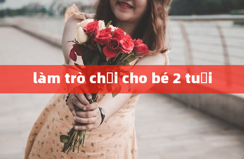 làm trò chơi cho bé 2 tuổi