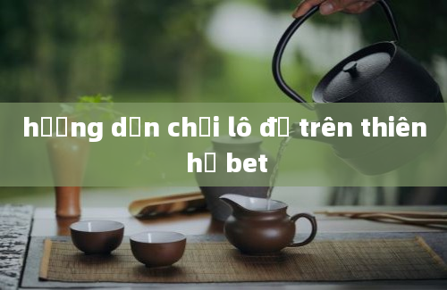 hướng dẫn chơi lô đề trên thiên hạ bet