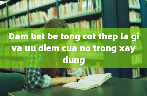 Dam bet be tong cot thep la gi va uu diem cua no trong xay dung