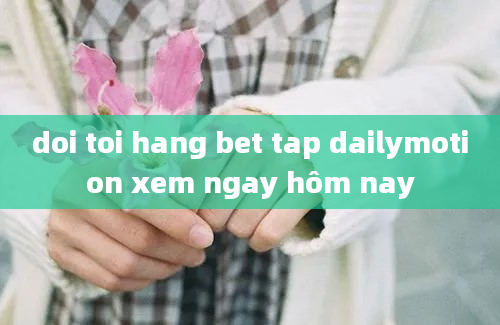 doi toi hang bet tap dailymotion xem ngay hôm nay