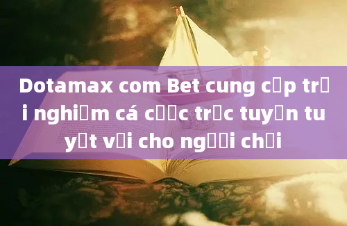 Dotamax com Bet cung cấp trải nghiệm cá cược trực tuyến tuyệt vời cho người chơi