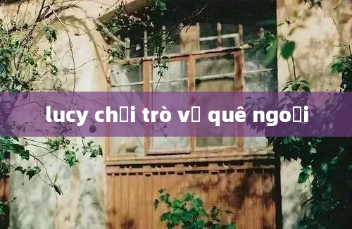 lucy chơi trò về quê ngoại