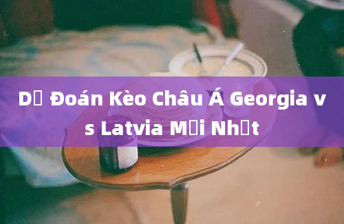 Dự Đoán Kèo Châu Á Georgia vs Latvia Mới Nhất