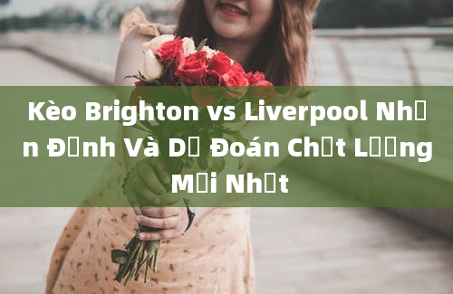 Kèo Brighton vs Liverpool Nhận Định Và Dự Đoán Chất Lượng Mới Nhất