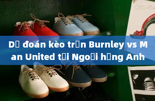 Dự đoán kèo trận Burnley vs Man United tại Ngoại hạng Anh