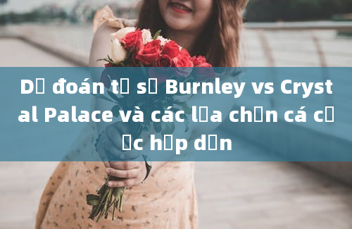 Dự đoán tỷ số Burnley vs Crystal Palace và các lựa chọn cá cược hấp dẫn