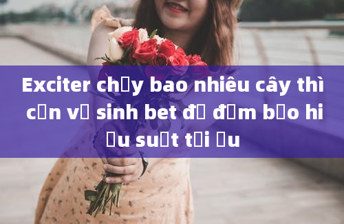 Exciter chạy bao nhiêu cây thì cần vệ sinh bet để đảm bảo hiệu suất tối ưu