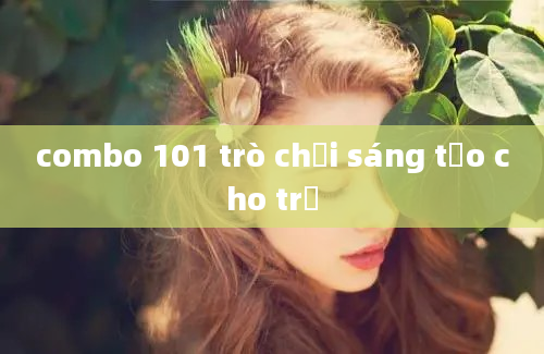 combo 101 trò chơi sáng tạo cho trẻ