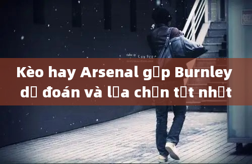 Kèo hay Arsenal gặp Burnley dự đoán và lựa chọn tốt nhất