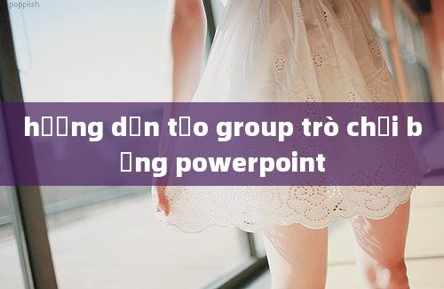 hướng dẫn tạo group trò chơi bằng powerpoint