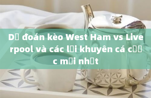 Dự đoán kèo West Ham vs Liverpool và các lời khuyên cá cược mới nhất