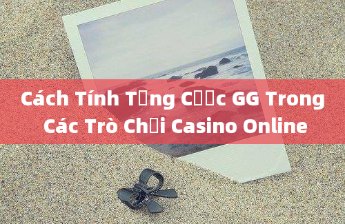 Cách Tính Tổng Cược GG Trong Các Trò Chơi Casino Online